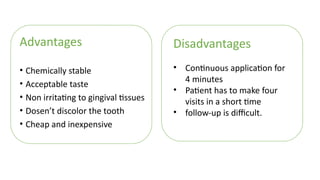 Advantages
• Chemically stable
• Acceptable taste
• Non irritating to gingival tissues
• Dosen’t discolor the tooth
• Cheap and inexpensive
Disadvantages
• Continuous application for
4 minutes
• Patient has to make four
visits in a short time
• follow-up is difficult.
 