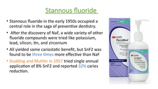 Stannous fluoride
• Stannous fluoride in the early 1950s occupied a
central role in the saga of preventive dentistry.
• After the discovery of NaF, a wide variety of other
fluoride compounds were tried like potassium,
lead, silicon, tin, and zirconium
• All yielded some cariostatic benefit, but SnF2 was
found to be three times more effective than NaF
• Dudding and Muhler in 1957 tried single annual
application of 8% SnF2 and reported 32% caries
reduction.
 