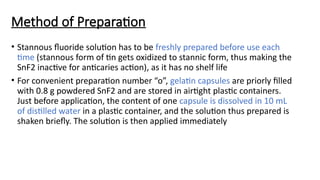 Method of Preparation
• Stannous fluoride solution has to be freshly prepared before use each
time (stannous form of tin gets oxidized to stannic form, thus making the
SnF2 inactive for anticaries action), as it has no shelf life
• For convenient preparation number “o”, gelatin capsules are priorly filled
with 0.8 g powdered SnF2 and are stored in airtight plastic containers.
Just before application, the content of one capsule is dissolved in 10 mL
of distilled water in a plastic container, and the solution thus prepared is
shaken briefly. The solution is then applied immediately
 