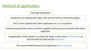 Method of application
Thorough prophylaxis
Quadrants are isolated with cotton rolls and the teeth are dried thoroughly
SnF2 is then applied with cotton applicators on 1 or ½ quadrant
A freshly prepared 8% solution of SnF2 is applied continuously to the teeth with cotton
applicator
The recommended frequency of application is once per year.
Reapplication of the solution to a particular tooth is done every 15–30 second so
that the teeth are kept wet for 4 minutes
 