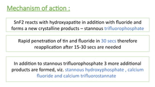 Mechanism of action :
SnF2 reacts with hydroxyapatite in addition with fluoride and
forms a new crystalline products – stannous trifluorophosphate
Rapid penetration of tin and fluoride in 30 secs therefore
reapplication after 15-30 secs are needed
In addition to stannous trifluorophosphate 3 more additional
products are formed, viz. stannous hydroxyphosphate , calcium
fluoride and calcium trifluorostannate
 