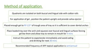 Method of application
Quadrants are isolated on both buccal and lingual side with cotton rolls
For application of gel , position the patient upright and provide saliva ejector
Placed enough gel to fill 1/3rd
of trough area of tray so it is sufficient to cover dental arches
Instruct the patient to expectorate immediately and avoid eating
and drinking for next 30 mins
Recommended frequency of APF topical application is semiannual
Place loaded tray over the arch and squeeze over buccal and lingual surfaces forcing
gel bw them and allow tray to remain in mouth for 4 mins
 