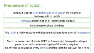 Mechanism of action :
Initially it leads to dehydration and shrinkage in the volume of
hydroxyapatite crystals
Hydrolysis and formation of intermediate product
This DCPD is highly reactive with fluoride leading to formation of fluorapatite
Dicalcium phosphate dihydrate
Since the conversion of whole DCPD so formed into fluorapatite, deeper
penetration and continuous supply of fluoride is required.
So APF has to be applied every 30 secs and the teeth be kept wet for 4 mins
 