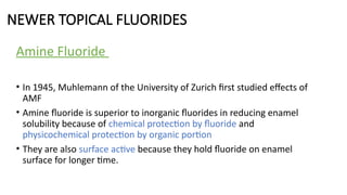 NEWER TOPICAL FLUORIDES
Amine Fluoride
• In 1945, Muhlemann of the University of Zurich first studied effects of
AMF
• Amine fluoride is superior to inorganic fluorides in reducing enamel
solubility because of chemical protection by fluoride and
physicochemical protection by organic portion
• They are also surface active because they hold fluoride on enamel
surface for longer time.
 