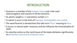 INTRODUCTION
• Fluorine is a member of the halogen family and is the most
electronegative and reactive of all the elements.
• Its atomic weight is 19 and atomic number is 9.
• In nature it occur in the form of fluorspar, fluorappatite and cryolite.
• The word fluorine is derived from the latin term ‘fluor’ meaning to flow.
• It occurs in natural water resources and the influence the mineralization of
teeth.
• Its selective action on the hard tissues of the body attributes significantaly
to prevention and control of dental caries.
 