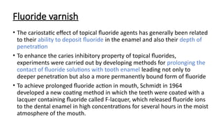 Fluoride varnish
• The cariostatic effect of topical fluoride agents has generally been related
to their ability to deposit fluoride in the enamel and also their depth of
penetration
• To enhance the caries inhibitory property of topical fluorides,
experiments were carried out by developing methods for prolonging the
contact of fluoride solutions with tooth enamel leading not only to
deeper penetration but also a more permanently bound form of fluoride
• To achieve prolonged fluoride action in mouth, Schmidt in 1964
developed a new coating method in which the teeth were coated with a
lacquer containing fluoride called F-lacquer, which released fluoride ions
to the dental enamel in high concentrations for several hours in the moist
atmosphere of the mouth.
 