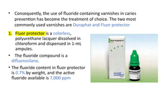 1. Fluor protector is a colorless,
polyurethane lacquer dissolved in
chloroform and dispensed in 1-mL
ampules.
• The fluoride compound is a
difluorosilane.
• The fluoride content in fluor protector
is 0.7% by weight, and the active
fluoride available is 7,000 ppm
• Consequently, the use of fluoride containing varnishes in caries
prevention has become the treatment of choice. The two most
commonly used varnishes are Duraphat and Fluor protector
 