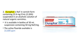 2. Duraphat is NaF in varnish form
containing 22.6 mg F/mL (2.26%)
suspended in an alcoholic solution of
natural organic varnishes.
• It is available in bottles of 30 mL
suspension containing 50 mg NaF/mg.
• The active fluoride available is
22,600 ppm
 