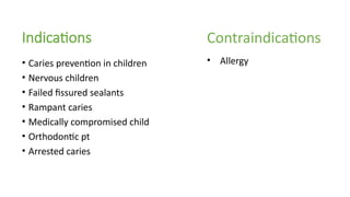 Indications
• Caries prevention in children
• Nervous children
• Failed fissured sealants
• Rampant caries
• Medically compromised child
• Orthodontic pt
• Arrested caries
Contraindications
• Allergy
 