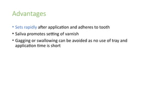 Advantages
• Sets rapidly after application and adheres to tooth
• Saliva promotes setting of varnish
• Gagging or swallowing can be avoided as no use of tray and
application time is short
 