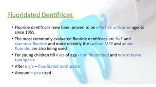 Fluoridated Dentifrices
• Fluoride dentifrices have been proven to be effective anticaries agents
since 1955.
• The most commonly evaluated fluoride dentifrices are NaF and
stannous fluoride and more recently the sodium MFP and amine
fluoride, are also being used
• For young children till 4 yrs of age - non fluoridated and non abrasive
toothpaste
• After 6 yrs – fluoridated toothpaste
• Amount – pea sized
 