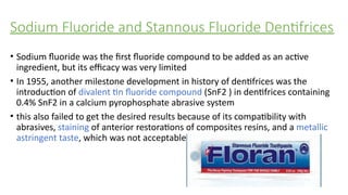 Sodium Fluoride and Stannous Fluoride Dentifrices
• Sodium fluoride was the first fluoride compound to be added as an active
ingredient, but its efficacy was very limited
• In 1955, another milestone development in history of dentifrices was the
introduction of divalent tin fluoride compound (SnF2 ) in dentifrices containing
0.4% SnF2 in a calcium pyrophosphate abrasive system
• this also failed to get the desired results because of its compatibility with
abrasives, staining of anterior restorations of composites resins, and a metallic
astringent taste, which was not acceptable
 