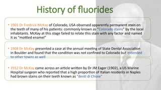 History of fluorides
• 1901 Dr Fredrick McKay of Colorado, USA observed apparently permanent stain on
the teeth of many of his patients: commonly known as “Colorado stains” by the local
inhabitants. McKay at this stage failed to relate this stain with any factor and named
it as “mottled enamel”
• 1908 Dr McKay presented a case at the annual meeting of State Dental Association
in Boulder and found that the condition was not confined to Colorado but extended
to other towns as well
• 1912 Dr McKay came across an article written by Dr JM Eager (1902), a US Marine
Hospital surgeon who reported that a high proportion of Italian residents in Naples
had brown stains on their teeth known as “denti di Chiaie”
 