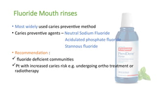 Fluoride Mouth rinses
• Most widely used caries preventive method
• Caries preventive agents – Neutral Sodium Fluoride
Acidulated phosphate fluoride
Stannous fluoride
• Recommendation :
 fluoride deficient communities
Pt with increased caries risk e.g. undergoing ortho treatment or
radiotherapy
 