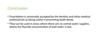 Conclusion
• Fluoridation is universally accepted by the dentists and other medical
professionals as being useful in preventing tooth decay
• They can be used in areas where there are no central water supplies,
where the fluoride concentration of well water is low.
 