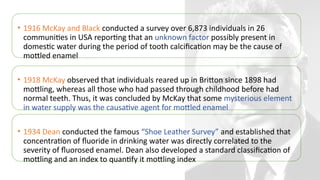 • 1916 McKay and Black conducted a survey over 6,873 individuals in 26
communities in USA reporting that an unknown factor possibly present in
domestic water during the period of tooth calcification may be the cause of
mottled enamel
• 1918 McKay observed that individuals reared up in Britton since 1898 had
mottling, whereas all those who had passed through childhood before had
normal teeth. Thus, it was concluded by McKay that some mysterious element
in water supply was the causative agent for mottled enamel
• 1934 Dean conducted the famous “Shoe Leather Survey” and established that
concentration of fluoride in drinking water was directly correlated to the
severity of fluorosed enamel. Dean also developed a standard classification of
mottling and an index to quantify it mottling index
 
