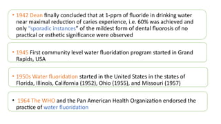 • 1942 Dean finally concluded that at 1-ppm of fluoride in drinking water
near maximal reduction of caries experience, i.e. 60% was achieved and
only “sporadic instances” of the mildest form of dental fluorosis of no
practical or esthetic significance were observed
• 1945 First community level water fluoridation program started in Grand
Rapids, USA
• 1950s Water fluoridation started in the United States in the states of
Florida, Illinois, California (1952), Ohio (1955), and Missouri (1957)
• 1964 The WHO and the Pan American Health Organization endorsed the
practice of water fluoridation
 