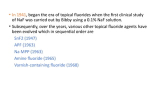 • In 1941, began the era of topical fluorides when the first clinical study
of NaF was carried out by Bibby using a 0.1% NaF solution.
• Subsequently, over the years, various other topical fluoride agents have
been evolved which in sequential order are
SnF2 (1947)
APF (1963)
Na MPP (1963)
Amine fluoride (1965)
Varnish-containing fluoride (1968)
 