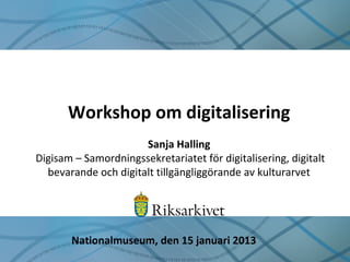 Workshop om digitalisering
Sanja Halling
Digisam – Samordningssekretariatet för digitalisering, digitalt
bevarande och digitalt tillgängliggörande av kulturarvet
Nationalmuseum, den 15 januari 2013
 