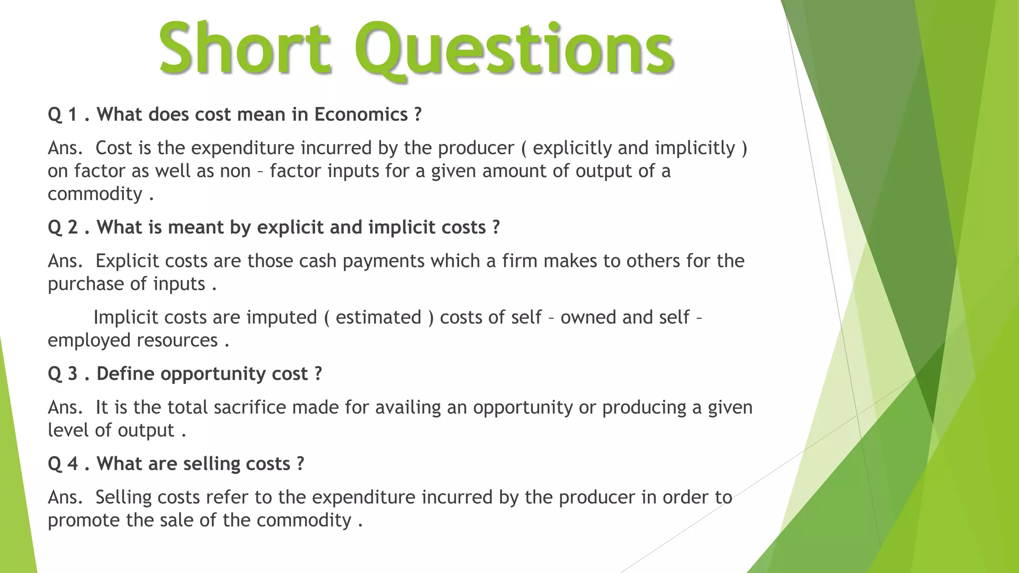 Short Questions
Q 1 . What does cost mean in Economics ?
Ans. Cost is the expenditure incurred by the producer ( explicitly and implicitly )
on factor as well as non – factor inputs for a given amount of output of a
commodity .
Q 2 . What is meant by explicit and implicit costs ?
Ans. Explicit costs are those cash payments which a firm makes to others for the
purchase of inputs .
Implicit costs are imputed ( estimated ) costs of self – owned and self –
employed resources .
Q 3 . Define opportunity cost ?
Ans. It is the total sacrifice made for availing an opportunity or producing a given
level of output .
Q 4 . What are selling costs ?
Ans. Selling costs refer to the expenditure incurred by the producer in order to
promote the sale of the commodity .
 