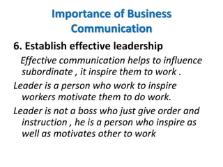 6. Establish effective leadership
Effective communication helps to influence
subordinate , it inspire them to work .
Leader is a person who work to inspire
workers motivate them to do work.
Leader is not a boss who just give order and
instruction , he is a person who inspire as
well as motivates other to work
Importance of Business
Communication
 