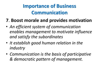 7. Boost morale and provides motivation
• An efficient system of communication
enables management to motivate influence
and satisfy the subordinates
• It establish good human relation in the
industry
• Communication is the basis of participative
& democratic pattern of management.
Importance of Business
Communication
 