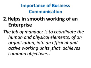 Importance of Business
Communication
2.Helps in smooth working of an
Enterprise
The job of manager is to coordinate the
human and physical elements, of an
organization, into an efficient and
active working units ,that achieves
common objectives .
 