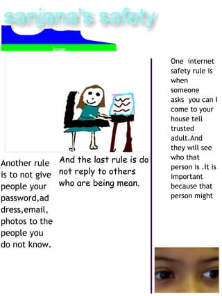 Another rule 
is to not give 
people your 
password,ad 
dress,email, 
photos to the 
people you 
do not know. 
One internet 
safety rule is 
when 
someone 
asks you can I 
come to your 
house tell 
trusted 
adult.And 
they will see 
who that 
person is .It is 
important 
because that 
person might 
And the last rule is do 
not reply to others 
who are being mean. 
