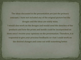 The ideas discussed in the presentation are just the primary
concepts. I have not included any of the original picture but the
designs and the ideas are solely mine.
I would also work on the designs and would send the sketches of the
products and how the prints and motifs could be incorporated on
them once I receive your opinions on the presentation. Therefore, it is
requested to give your precious feedbacks so t hat I could work on
the desired changes and come out with something better.
 