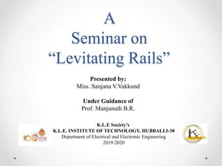 A
Seminar on
“Levitating Rails”
K.L.E Society’s
K.L.E. INSTITUTE OF TECHNOLOGY, HUBBALLI-30
Department of Electrical and Electronic Engineering
2019-2020
Presented by:
Miss. Sanjana V.Vakkund
Under Guidance of
Prof. Manjunath B.R.
 
