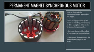 PERMANENT MAGNET SYNCHRONOUS MOTOR
-It is an electronically
commutated motor powered by
DC Supply
-This DC supply is used by the
means of switching power supply
to drive each phase of the motor
by a closed loop controller.
- The controller provides pulses
of current to the motor winding .
-These pulses further control the
speed and the torque of the
motor.
 