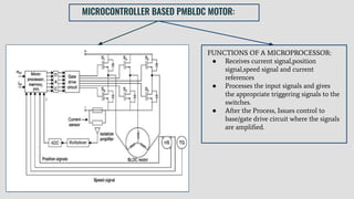 MICROCONTROLLER BASED PMBLDC MOTOR:
● BLDC motor supplied with a power converter having 6
static devices
● Tachometer mounted on shaft to obtain the speed feedback
signal
● Hall-sensors used to provide position signal
● Stator current identiﬁed by Current sensor
● Amplitude identiﬁed by Optically Isolated Ampliﬁer
● Output signals are multiplexed and converted into digital
form by ADC.
● During normal operation,Input-output terminals sent to
command and the line current,rotor position and speed are
sensed and fed to the CPU.
FUNCTIONS OF A MICROPROCESSOR:
● Receives current signal,position
signal,speed signal and current
references
● Processes the input signals and gives
the appropriate triggering signals to the
switches.
● After the Process, Issues control to
base/gate drive circuit where the signals
are ampliﬁed.
 