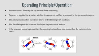 Operating Principle/Operation:
● Self-start motors don’t require any external force for starting.
● As power is supplied the armature winding draws current and ﬂux is produced by the permanent magnets.
● The armature conductors experience a force by the Fleming’s left hand rule.
● This force being reactive in nature develops a torque for rotor rotation.
● If the produced torque is greater than the opposing frictional and load-torque,then the motor starts to
rotate.
 