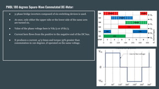 PMBL 180 degrees Square-Wave Commutated DC-Motor:
● 3-phase bridge inverters composed of six-switching devices is used.
● At once, only either the upper side or the lower side of the same arm
are turned on.
● Value of the phase voltage here is Vdc/3 or 2Vdc/3.
● Current here flows from the positive to the negative end of the DC bus.
● It produces a current ,4/3 times and torque 35% greater than
commutation in 120 degrees ,if operated on the same voltage.
 
