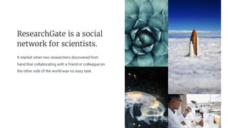 It started when two researchers discovered first-
hand that collaborating with a friend or colleague on
the other side of the world was no easy task. There are many variations of
passages of Lorem Ipsum
ResearchGate is a social
network for scientists.
 