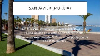 SAN JAVIER (MURCIA)
San Javier es un municipio español de la Región de
Murcia situado en la zona norte del Mar Menor
Tiene una extensión de 74,2 km² y una población de
33.645 habitantes
 