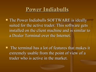 Power Indiabulls   The Power Indiabulls SOFTWARE is ideally suited for the active trader. This software gets installed on the client machine and is similar to a Dealer Terminal over the Internet. The terminal has a lot of features that makes it extremely usable from the point of view of a trader who is active in the market.  