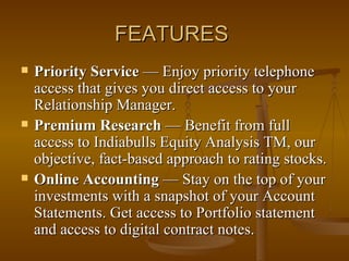 FEATURES  Priority Service  — Enjoy priority telephone access that gives you direct access to your Relationship Manager.  Premium Research  — Benefit from full access to Indiabulls Equity Analysis TM, our objective, fact-based approach to rating stocks. Online Accounting  — Stay on the top of your investments with a snapshot of your Account Statements. Get access to Portfolio statement and access to digital contract notes. 