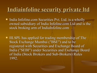 Indiainfoline security private ltd India Infoline.com Securities Pvt. Ltd. is a wholly owned subsidiary of India Infoline.com Ltd and is the stock broking arm of IndiaInfoline.com  IILSPL has applied for trading membership of The Stock Exchange Mumbai ("BSE") and to be registered with Securities and Exchange Board of India ("SEBI") under Securities and Exchange Board of India (Stock Brokers and Sub-Brokers) Rules 1992.  