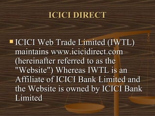 ICICI DIRECT ICICI Web Trade Limited (IWTL) maintains www.icicidirect.com (hereinafter referred to as the "Website") Whereas IWTL is an Affiliate of ICICI Bank Limited and the Website is owned by ICICI Bank Limited  