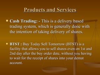 Products and Services Cash Trading: -  This is a delivery based trading system, which is generally done with the intention of taking delivery of shares.  BTST :  Buy Today Sell Tomorrow (BTST) is a facility that allows you to sell shares even on 1st and 2nd day after the buy order date, without you having to wait for the receipt of shares into your demat account. 