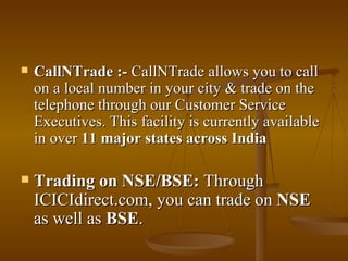 CallNTrade :-  CallNTrade allows you to call on a local number in your city & trade on the telephone through our Customer Service Executives. This facility is currently available in over  11 major states across India   Trading on NSE/BSE:  Through ICICIdirect.com, you can trade on  NSE  as well as  BSE . 