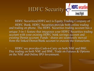 HDFC Security   HDFC Securities(HDFCsec) is Equity Trading Company of  HDFC Bank. HDFC Securities provide both online trading and trading on phone. The HDFC Securities trading account has a  unique 3-in-1 feature that integrates your HDFC Securities trading account with your existing HDFC bank savings account and existing Demat account. Funds / shares are seamlessly moved from the linked Demat/Bank account to execute the transactions.  HDFC sec provides Cash-n-Carry on both NSE and BSE, Day trading on both NSE and BSE, Trade on Futures & Options on the NSE and Online IPO Investment. 
