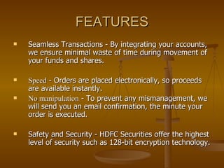 FEATURES Seamless Transactions - By integrating your accounts, we ensure minimal waste of time during movement of your funds and shares.  Speed  - Orders are placed electronically, so proceeds are available instantly.  No manipulation  - To prevent any mismanagement, we will send you an email confirmation, the minute your order is executed.  Safety and Security - HDFC Securities offer the highest level of security such as 128-bit encryption technology. 