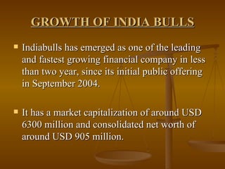 GROWTH OF INDIA BULLS Indiabulls has emerged as one of the leading and fastest growing financial company in less than two year, since its initial public offering in September 2004.  It has a market capitalization of around USD 6300 million and consolidated net worth of around USD 905 million. 
