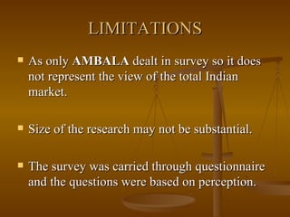 LIMITATIONS As only  AMBALA  dealt in survey so it does not represent the view of the total Indian market. Size of the research may not be substantial. The survey was carried through questionnaire and the questions were based on perception. 