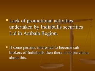 Lack of promotional activities undertaken by Indiabulls securities Ltd in Ambala Region.  If some persons interested to become sub brokers of Indiabulls then there is no provision about this. 