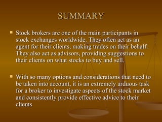SUMMARY Stock brokers are one of the main participants in stock exchanges worldwide. They often act as an agent for their clients, making trades on their behalf. They also act as advisors, providing suggestions to their clients on what stocks to buy and sell.  With so many options and considerations that need to be taken into account, it is an extremely arduous task for a broker to investigate aspects of the stock market and consistently provide effective advice to their clients  