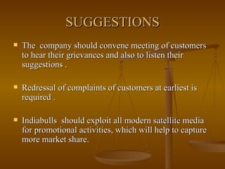 SUGGESTIONS The  company should convene meeting of customers to hear their grievances and also to listen their suggestions . Redressal of complaints of customers at earliest is required . Indiabulls  should exploit all modern satellite media for promotional activities, which will help to capture more market share. 