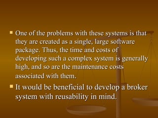 One of the problems with these systems is that they are created as a single, large software package. Thus, the time and costs of developing such a complex system is generally high, and so are the maintenance costs associated with them .  It would be beneficial to develop a broker system with reusability in mind.  